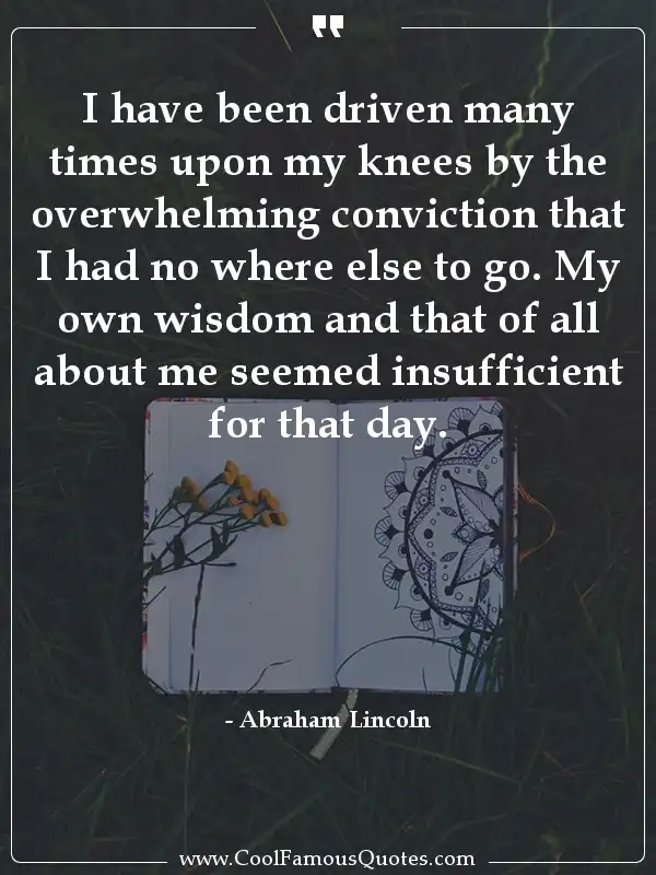 I have been driven many times upon my knees by... inspirational quotes - Image for quote : I have been driven many times upon my knees by the overwhelming conviction that I had no where else to go. My own wisdom and that of all about me seemed insufficient for that day.