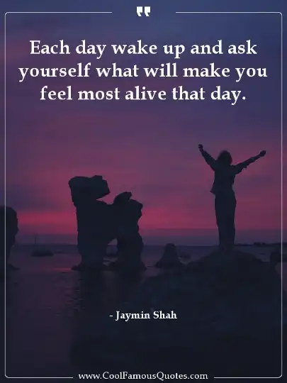 Each day wake up and ask yourself what will make you feel most alive that day.